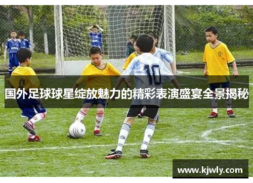 国外足球球星绽放魅力的精彩表演盛宴全景揭秘