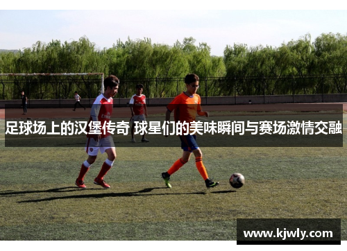 足球场上的汉堡传奇 球星们的美味瞬间与赛场激情交融