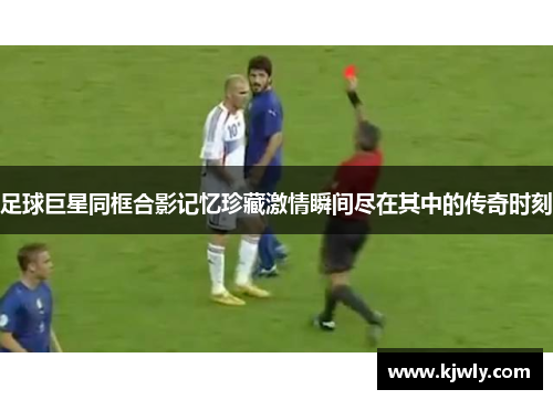 足球巨星同框合影记忆珍藏激情瞬间尽在其中的传奇时刻