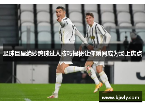 足球巨星绝妙跨球过人技巧揭秘让你瞬间成为场上焦点