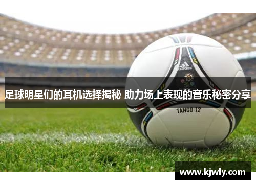 足球明星们的耳机选择揭秘 助力场上表现的音乐秘密分享