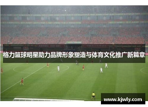 格力篮球明星助力品牌形象塑造与体育文化推广新篇章