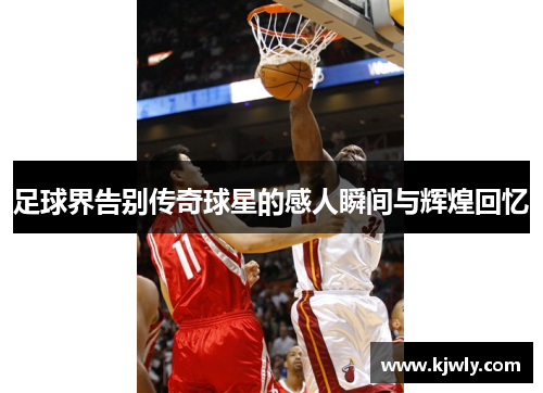 足球界告别传奇球星的感人瞬间与辉煌回忆