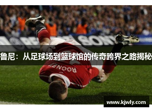 鲁尼：从足球场到篮球馆的传奇跨界之路揭秘
