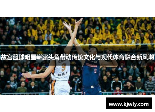 故宫篮球明星崭露头角带动传统文化与现代体育融合新风潮