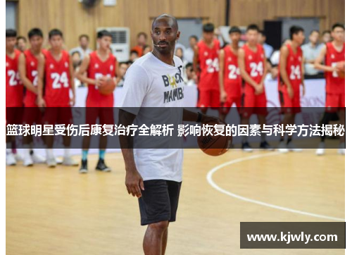 篮球明星受伤后康复治疗全解析 影响恢复的因素与科学方法揭秘