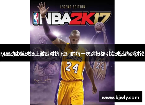 明星动态篮球场上激烈对抗 他们的每一次跳投都引发球迷热烈讨论