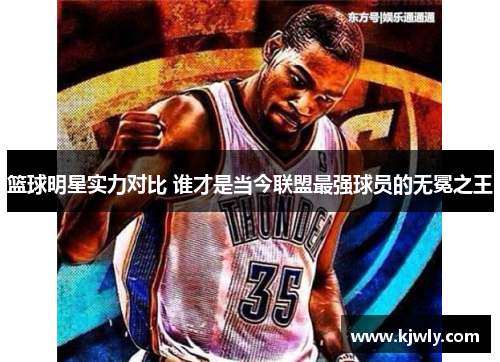 篮球明星实力对比 谁才是当今联盟最强球员的无冕之王