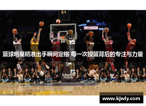 篮球明星精准出手瞬间定格 每一次投篮背后的专注与力量