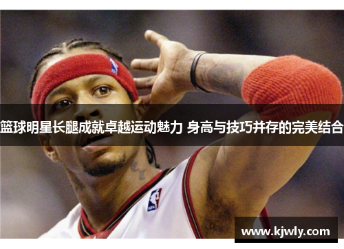 篮球明星长腿成就卓越运动魅力 身高与技巧并存的完美结合