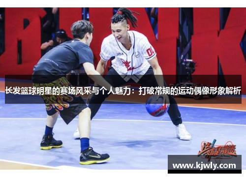 长发篮球明星的赛场风采与个人魅力：打破常规的运动偶像形象解析